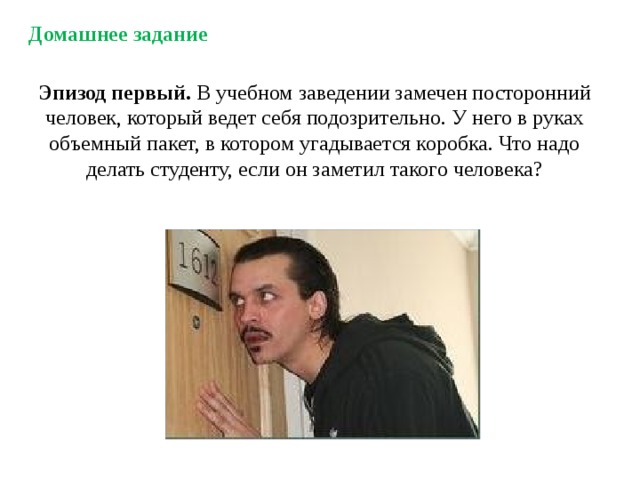 Домашнее задание Эпизод первый. В учебном заведении замечен посторонний человек, который ведет себя подозрительно. У него в руках объемный пакет, в котором угадывается коробка. Что надо делать студенту, если он заметил такого человека? 