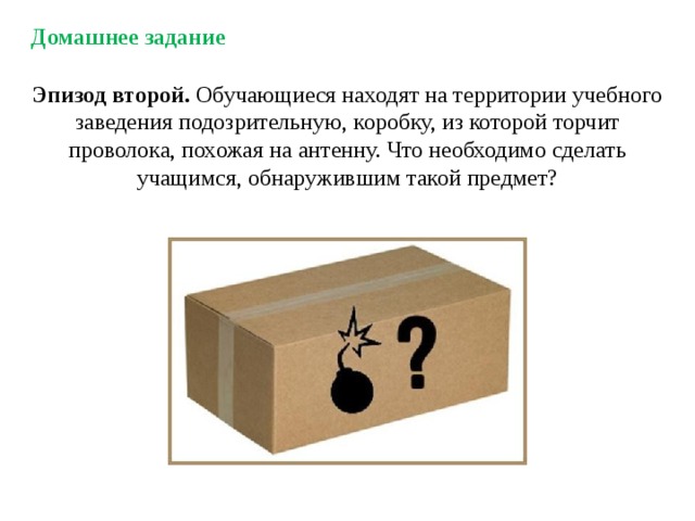 Домашнее задание Эпизод второй. Обучающиеся находят на территории учебного заведения подозрительную, коробку, из которой торчит проволока, похожая на антенну. Что необходимо сделать учащимся, обнаружившим такой предмет? 