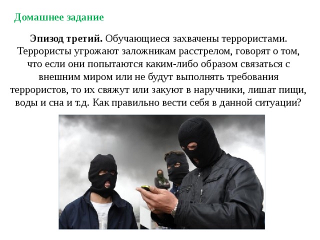 Домашнее задание Эпизод третий. Обучающиеся захвачены террористами. Террористы угрожают заложникам расстрелом, говорят о том, что если они попытаются каким-либо образом связаться с внешним миром или не будут выполнять требования террористов, то их свяжут или закуют в наручники, лишат пищи, воды и сна и т.д. Как правильно вести себя в данной ситуации? 