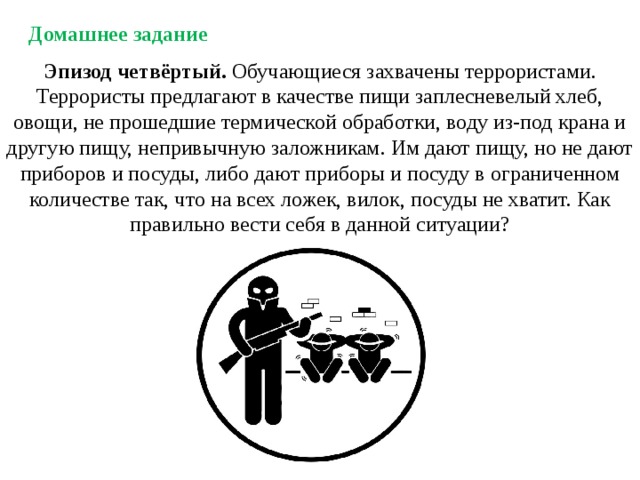 Домашнее задание Эпизод четвёртый. Обучающиеся захвачены террористами. Террористы предлагают в качестве пищи заплесневелый хлеб, овощи, не прошедшие термической обработки, воду из-под крана и другую пищу, непривычную заложникам. Им дают пищу, но не дают приборов и посуды, либо дают приборы и посуду в ограниченном количестве так, что на всех ложек, вилок, посуды не хватит. Как правильно вести себя в данной ситуации? 