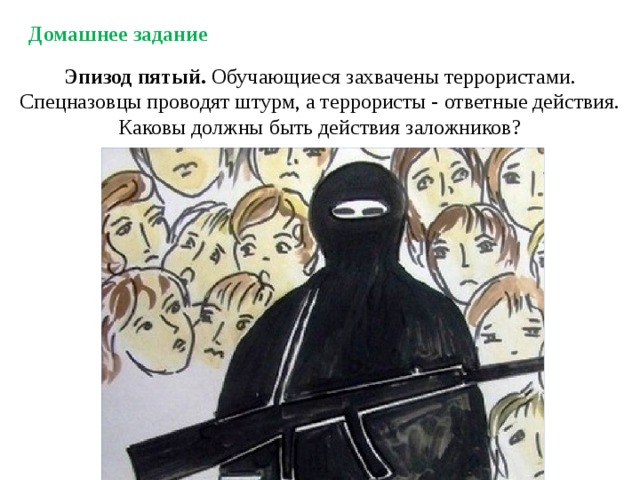 Домашнее задание Эпизод пятый. Обучающиеся захвачены террористами. Спецназовцы проводят штурм, а террористы - ответные действия. Каковы должны быть действия заложников? 