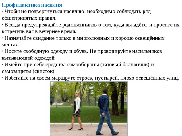 Профилактика насилия · Чтобы не подвергнуться насилию, необходимо соблюдать ряд общепринятых правил. · Всегда предупреждайте родственников о том, куда вы идёте, и просите их встретить вас в вечернее время. · Назначайте свидание только в многолюдных и хорошо освещённых местах. · Носите свободную одежду и обувь. Не провоцируйте насильников вызывающей одеждой. · Имейте при себе средства самообороны (газовый баллончик) и самозащиты (свисток). · Избегайте на своём маршруте строек, пустырей, плохо освещённых улиц. 