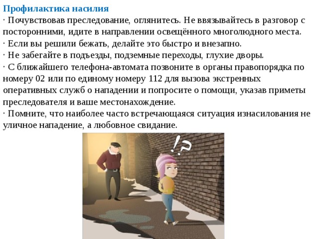 Профилактика насилия  · Почувствовав преследование, оглянитесь. Не ввязывайтесь в разговор с посторонними, идите в направлении освещённого многолюдного места. · Если вы решили бежать, делайте это быстро и внезапно. · Не забегайте в подъезды, подземные переходы, глухие дворы. · С ближайшего телефона-автомата позвоните в органы правопорядка по номеру 02 или по единому номеру 112 для вызова экстренных оперативных служб о нападении и попросите о помощи, указав приметы преследователя и ваше местонахождение. · Помните, что наиболее часто встречающаяся ситуация изнасилования не уличное нападение, а любовное свидание. 