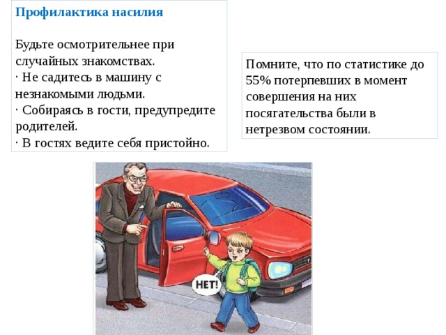 Профилактика насилия   Будьте осмотрительнее при случайных знакомствах. · Не садитесь в машину с незнакомыми людьми. · Собираясь в гости, предупредите родителей. · В гостях ведите себя пристойно. Помните, что по статистике до 55% потерпевших в момент совершения на них посягательства были в нетрезвом состоянии. 