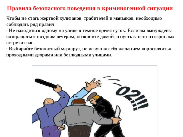 Правила безопасного поведения в криминогенной ситуации Чтобы не стать жертвой хулиганов, грабителей и маньяков, необходимо соблюдать ряд правил: · Не находиться одному на улице в темное время суток. Если вы вынуждены возвращаться поздним вечером, позвоните домой, и пусть кто-то из взрослых встретит вас. · Выбирайте безопасный маршрут, не искушая себя желанием «проскочить» проходными дворами или безлюдными улицами. 