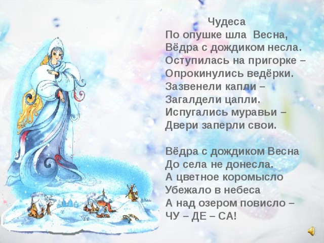  Чудеса По опушке шла Весна, Вёдра с дождиком несла. Оступилась на пригорке – Опрокинулись ведёрки. Зазвенели капли – Загалдели цапли. Испугались муравьи – Двери заперли свои.  Вёдра с дождиком Весна До села не донесла. А цветное коромысло Убежало в небеса А над озером повисло – ЧУ – ДЕ – СА! 