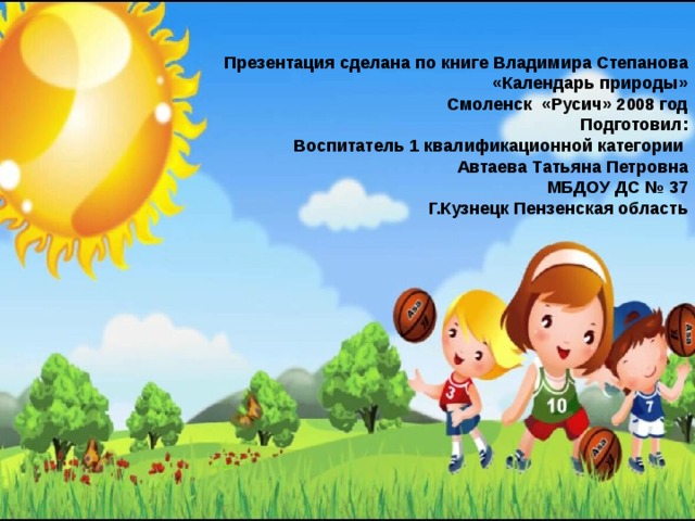 Презентация сделана по книге Владимира Степанова «Календарь природы» Смоленск «Русич» 2008 год Подготовил: Воспитатель 1 квалификационной категории Автаева Татьяна Петровна МБДОУ ДС № 37 Г.Кузнецк Пензенская область 