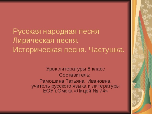 Русская народная песня  Лирическая песня. Историческая песня. Частушка. Урок литературы 8 класс Составитель: Рамошина Татьяна Ивановна, учитель русского языка и литературы БОУ г.Омска «Лицей № 74» 