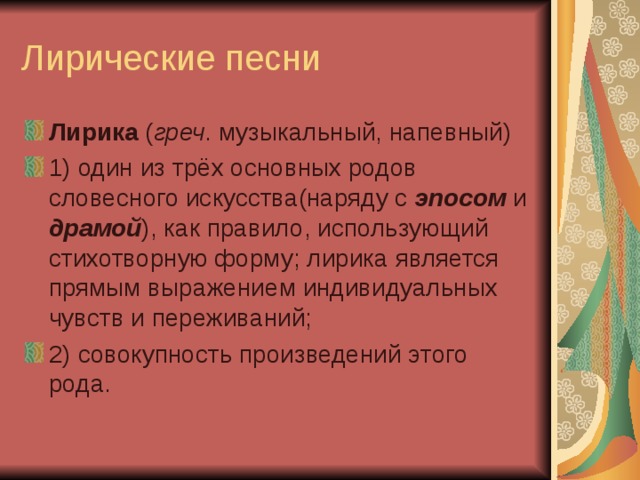 Лирика ( греч . музыкальный, напевный) 1) один из трёх основных родов словесного искусства(наряду с эпосом и драмой ), как правило, использующий стихотворную форму; лирика является прямым выражением индивидуальных чувств и переживаний; 2) совокупность произведений этого рода.  