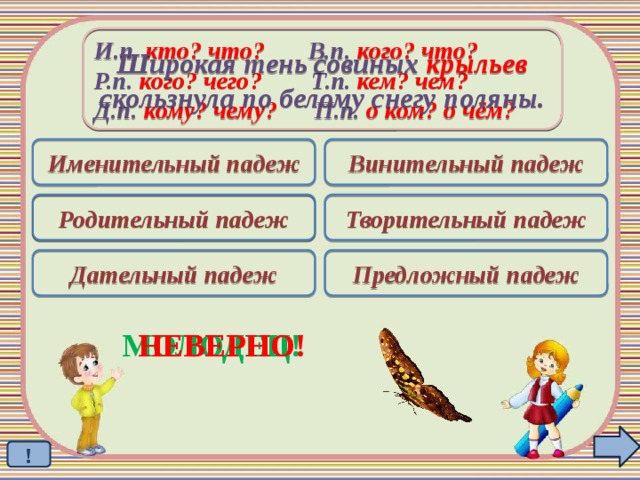 Широкая тень совиных крыльев скользнула по белому снегу поляны. И.п. кто? что? В.п. кого? что? Р.п. кого? чего? Т.п. кем? чем? Д.п. кому? чему? П.п. о ком? о чём? Именительный падеж Винительный падеж Родительный падеж Творительный падеж  Дательный падеж Предложный падеж МОЛОДЕЦ! НЕВЕРНО! !
