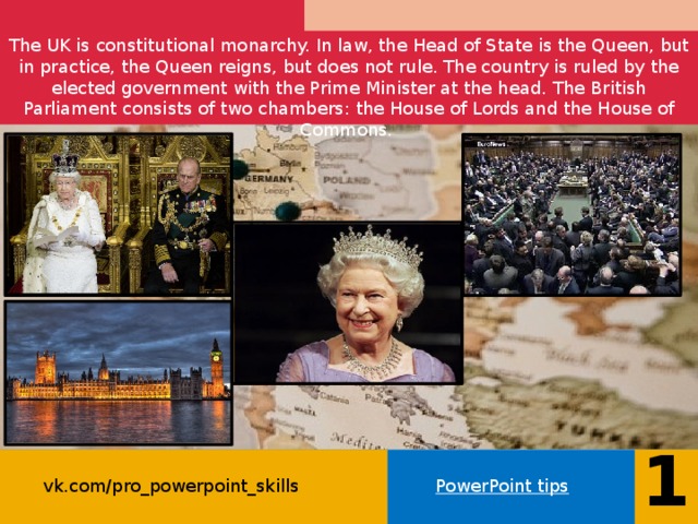 The UK is constitutional monarchy. In law, the Head of State is the Queen, but in practice, the Queen reigns, but does not rule. The country is ruled by the elected government with the Prime Minister at the head. The British Parliament consists of two chambers: the House of Lords and the House of Commons.    15 