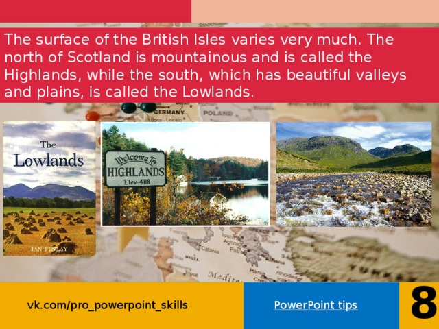 The surface of the British Isles varies very much. The north of Scotland is mountainous and is called the Highlands, while the south, which has beautiful valleys and plains, is called the Lowlands. 8 