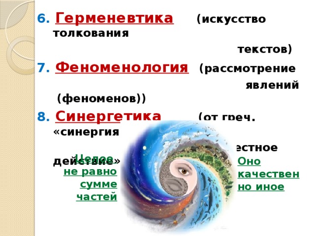 6. Герменевтика  (искусство толкования  текстов) 7. Феноменология  (рассмотрение  явлений (феноменов)) 8. Синергетика  (от греч. «синергия» –  буквально «совместное действие») Целое не равно сумме частей Оно качественно иное 