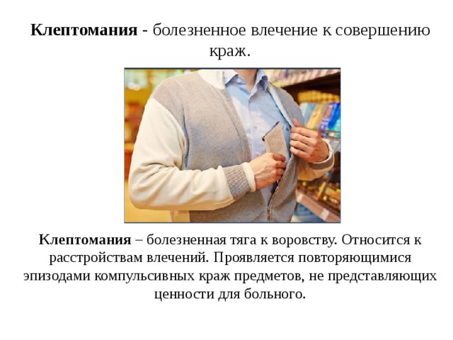 Клептомания  - болезненное влечение к совершению краж. Клептомания  – болезненная тяга к воровству. Относится к расстройствам влечений. Проявляется повторяющимися эпизодами компульсивных краж предметов, не представляющих ценности для больного. 