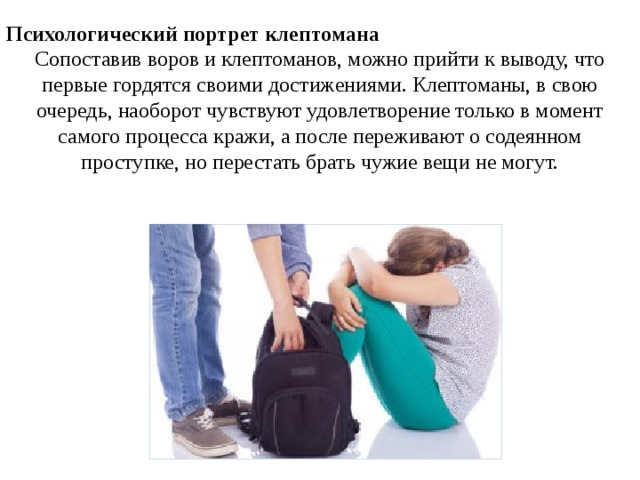 Психологический портрет клептомана Сопоставив воров и клептоманов, можно прийти к выводу, что первые гордятся своими достижениями. Клептоманы, в свою очередь, наоборот чувствуют удовлетворение только в момент самого процесса кражи, а после переживают о содеянном проступке, но перестать брать чужие вещи не могут. 