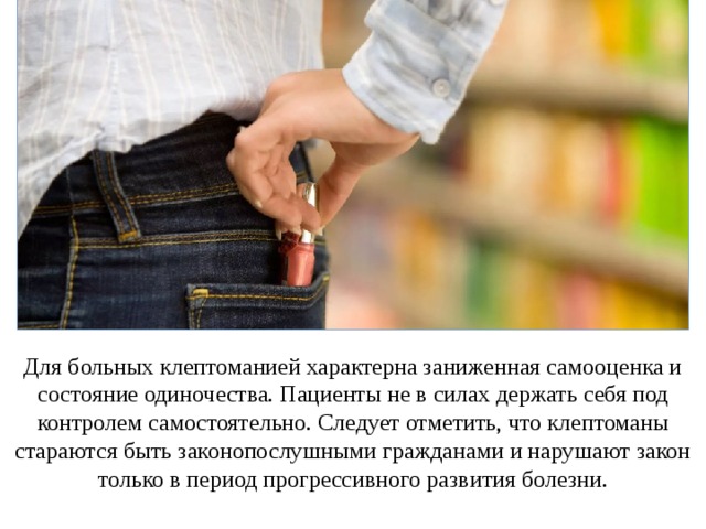 Для больных клептоманией характерна заниженная самооценка и состояние одиночества. Пациенты не в силах держать себя под контролем самостоятельно. Следует отметить, что клептоманы стараются быть законопослушными гражданами и нарушают закон только в период прогрессивного развития болезни. 