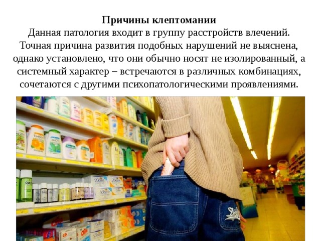 Причины клептомании Данная патология входит в группу расстройств влечений. Точная причина развития подобных нарушений не выяснена, однако установлено, что они обычно носят не изолированный, а системный характер – встречаются в различных комбинациях, сочетаются с другими психопатологическими проявлениями. 