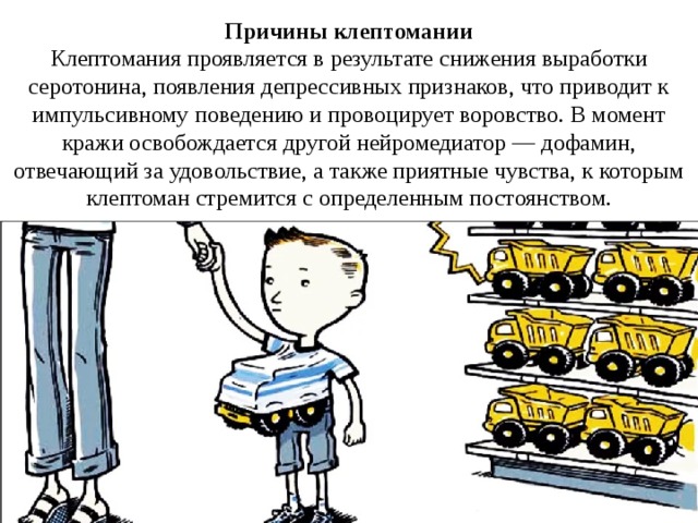Причины клептомании Клептомания проявляется в результате снижения выработки серотонина, появления депрессивных признаков, что приводит к импульсивному поведению и провоцирует воровство. В момент кражи освобождается другой нейромедиатор — дофамин, отвечающий за удовольствие, а также приятные чувства, к которым клептоман стремится с определенным постоянством. 