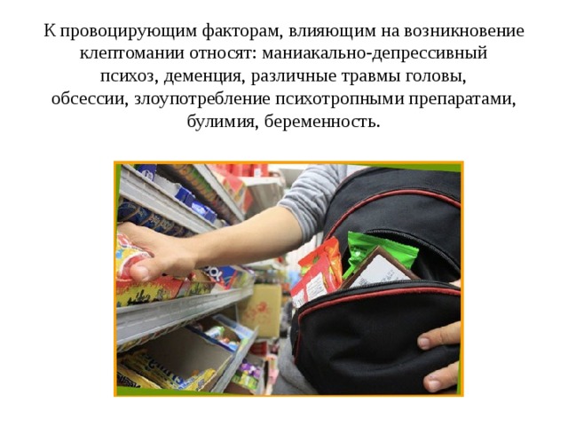 К провоцирующим факторам, влияющим на возникновение клептомании относят: маниакально-депрессивный психоз, деменция, различные травмы головы, обсессии, злоупотребление психотропными препаратами, булимия, беременность. 