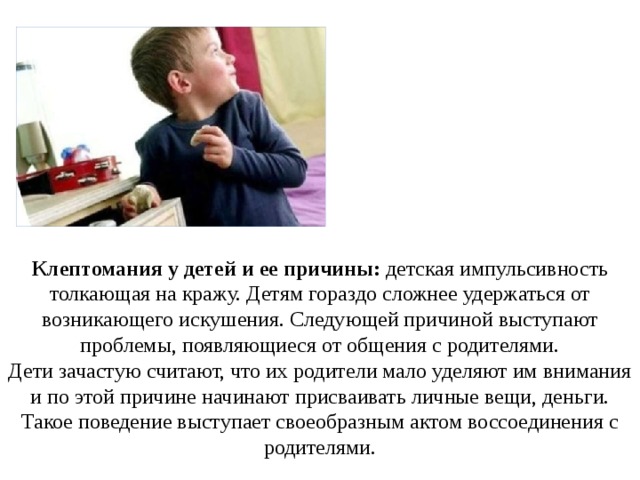 Клептомания у детей и ее причины: детская импульсивность толкающая на кражу. Детям гораздо сложнее удержаться от возникающего искушения. Следующей причиной выступают проблемы, появляющиеся от общения с родителями. Дети зачастую считают, что их родители мало уделяют им внимания и по этой причине начинают присваивать личные вещи, деньги. Такое поведение выступает своеобразным актом воссоединения с родителями. 