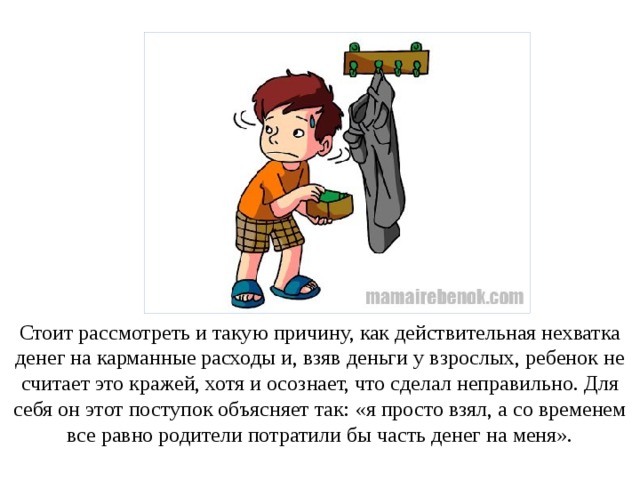 Стоит рассмотреть и такую причину, как действительная нехватка денег на карманные расходы и, взяв деньги у взрослых, ребенок не считает это кражей, хотя и осознает, что сделал неправильно. Для себя он этот поступок объясняет так: «я просто взял, а со временем все равно родители потратили бы часть денег на меня». 