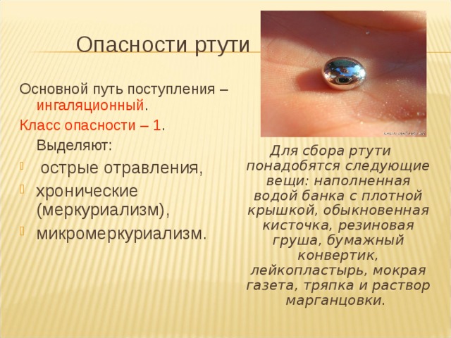  Опасности ртути Основной путь поступления – ингаляционный . Класс опасности – 1 .  Выделяют:  острые отравления, хронические (меркуриализм), микромеркуриализм. Для сбора ртути понадобятся следующие вещи: наполненная водой банка с плотной крышкой, обыкновенная кисточка, резиновая груша, бумажный конвертик, лейкопластырь, мокрая газета, тряпка и раствор марганцовки. 