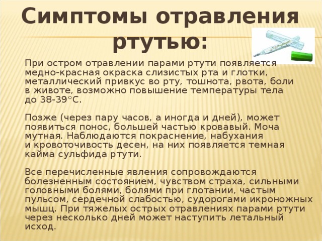 Симптомы отравления ртутью:   При остром отравлении парами ртути появляется медно-красная окраска слизистых рта и глотки, металлический привкус во рту, тошнота, рвота, боли в животе, возможно повышение температуры тела до 38-39°С.   Позже (через пару часов, а иногда и дней), может появиться понос, большей частью кровавый. Моча мутная. Наблюдаются покраснение, набухания и кровоточивость десен, на них появляется темная кайма сульфида ртути.   Все перечисленные явления сопровождаются болезненным состоянием, чувством страха, сильными головными болями, болями при глотании, частым пульсом, сердечной слабостью, судорогами икроножных мышц. При тяжелых острых отравлениях парами ртути через несколько дней может наступить летальный исход. 