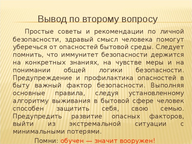 Вывод по второму вопросу   Простые советы и рекомендации по личной безопасности, здравый смысл человека помогут уберечься от опасностей бытовой среды. Следует помнить, что иммунитет безопасности держится на конкретных знаниях, на чувстве меры и на понимании общей логики безопасности. Предупреждение и профилактика опасностей в быту важный фактор безопасности. Выполняя основные правила, следуя установленному алгоритму выживания в бытовой сфере человек способен защитить себя, свою семью. Предупредить развитие опасных факторов, выйти из экстремальной ситуации с минимальными потерями. Помни: обучен — значит вооружен! 