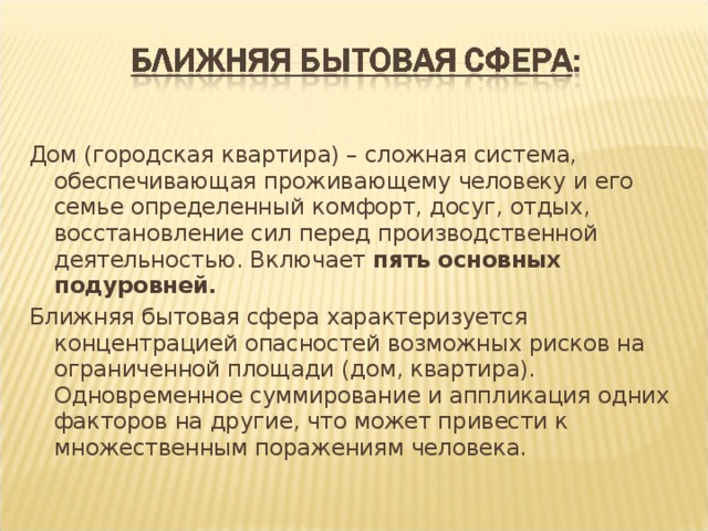 Дом (городская квартира) – сложная система, обеспечивающая проживающему человеку и его семье определенный комфорт, досуг, отдых, восстановление сил перед производственной деятельностью. Включает пять основных подуровней. Ближняя бытовая сфера характеризуется концентрацией опасностей возможных рисков на ограниченной площади (дом, квартира). Одновременное суммирование и аппликация одних факторов на другие, что может привести к множественным поражениям человека. 