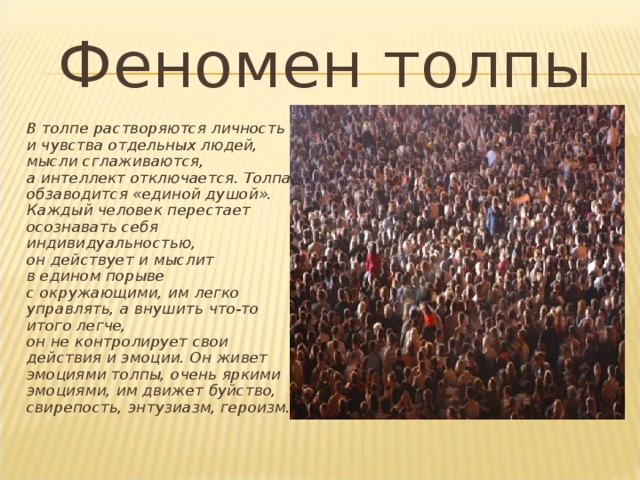 Феномен толпы  В толпе растворяются личность и чувства отдельных людей, мысли сглаживаются, а интеллект отключается. Толпа обзаводится «единой душой». Каждый человек перестает осознавать себя индивидуальностью, он действует и мыслит в едином порыве с окружающими, им легко управлять, а внушить что-то итого легче, он не контролирует свои действия и эмоции. Он живет эмоциями толпы, очень яркими эмоциями, им движет буйство, свирепость, энтузиазм, героизм. 