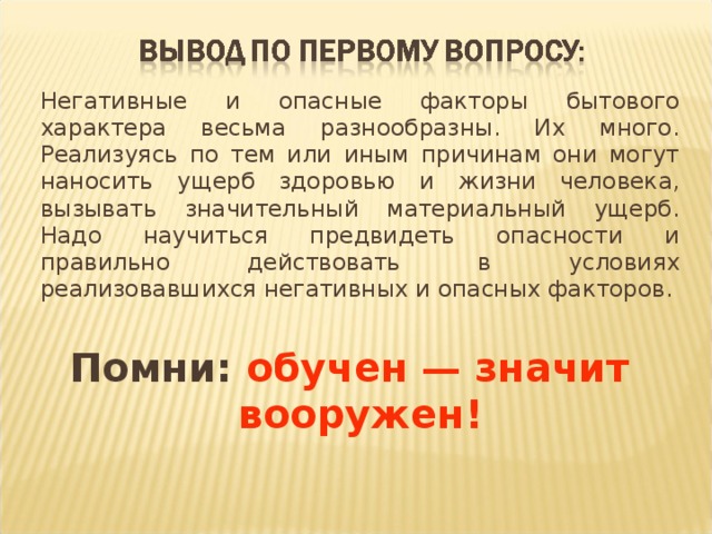   Негативные и опасные факторы бытового характера весьма разнообразны. Их много. Реализуясь по тем или иным причинам они могут наносить ущерб здоровью и жизни человека, вызывать значительный материальный ущерб. Надо научиться предвидеть опасности и правильно действовать в условиях реализовавшихся негативных и опасных факторов. Помни: обучен — значит вооружен! 