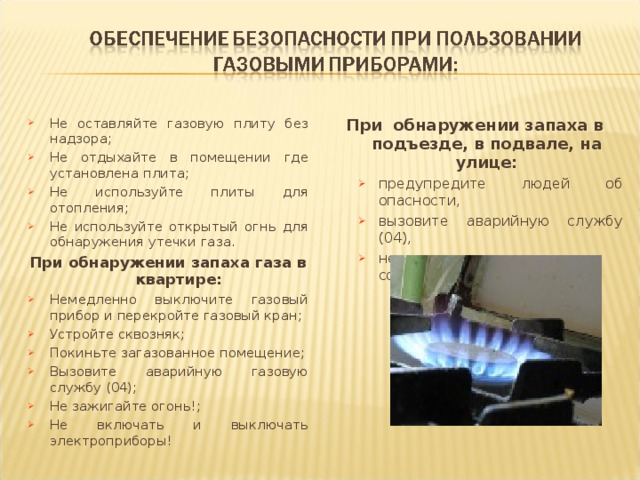 При обнаружении запаха в подъезде, в подвале, на улице: предупредите людей об опасности, вызовите аварийную службу (04), не звоните в электрозвонки соседям. предупредите людей об опасности, вызовите аварийную службу (04), не звоните в электрозвонки соседям. Не оставляйте газовую плиту без надзора; Не отдыхайте в помещении где установлена плита; Не используйте плиты для отопления; Не используйте открытый огнь для обнаружения утечки газа. При обнаружении запаха газа в квартире: Немедленно выключите газовый прибор и перекройте газовый кран; Устройте сквозняк; Покиньте загазованное помещение; Вызовите аварийную газовую службу (04); Не зажигайте огонь!; Не включать и выключать электроприборы!  