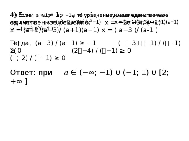 4) Если а ≠ 1; а ≠ −1 , то уравнение имеет единственное решение: х = −2а−3)/ (−1) х = (а+1)(а−3)/ (а+1)(а−1) х = ( а−3 )/ (а-1 )   Тогда, (а−3) / (а−1) ≥ −1 ( 𝑎−3+𝑎−1) / (𝑎−1) ≥ 0 (2𝑎−4) / (𝑎−1) ≥ 0 (𝑎−2) / (𝑎−1) ≥ 0 Ответ: при 𝑎 ∈ (−∞; −1) ∪ (−1; 1) ∪ [2; +∞ ] 