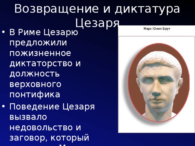 Возвращение и диктатура Цезаря В Риме Цезарю предложили пожизненное диктаторство и должность верховного понтифика Поведение Цезаря вызвало недовольство и заговор, который возглавил Марк Юний Брут 