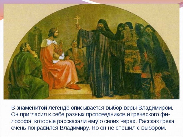 В знаменитой легенде описывается выбор веры Владимиром. Он пригласил к себе разных проповедников и греческого фи-лософа, которые рассказали ему о своих верах. Рассказ грека очень понравился Владимиру. Но он не спешил с выбором.