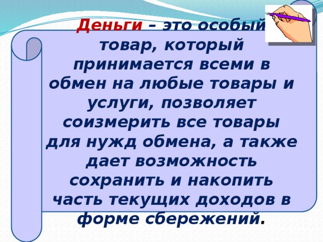 Деньги – это особый товар, который принимается всеми в обмен на любые товары и услуги, позволяет соизмерить все товары для нужд обмена, а также дает возможность сохранить и накопить часть текущих доходов в форме сбережений .