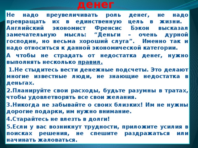 Советы по использованию денег Не надо преувеличивать роль денег, не надо превращать их в единственную цель в жизни. Английский экономист Френсис Бэкон высказал замечательную мысль: “Деньги – очень дурной господин, но весьма хороший слуга”. Именно так и надо относиться к данной экономической категории. А чтобы не страдать от недостатка денег, нужно выполнять несколько правил.   1.Не стыдитесь вести денежные подсчеты. Это делают многие известные люди, не знающие недостатка в деньгах. 2.Планируйте свои расходы, будьте разумны в тратах, чтобы удовлетворять все свои желания. 3.Никогда не забывайте о своих близких! Им не нужны дорогие подарки, им нужно внимание. 4.Старайтесь не влезть в долги! 5.Если у вас возникнут трудности, приложите усилия в поисках решения, не спешите раздражаться или начинать жаловаться.  