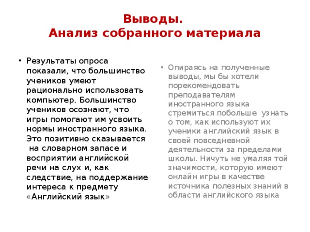 Выводы.  Анализ собранного материала Результаты опроса показали, что большинство учеников умеют рационально использовать компьютер. Большинство учеников осознают, что игры помогают им усвоить нормы иностранного языка. Это позитивно сказывается  на словарном запасе и восприятии английской речи на слух и, как следствие, на поддержание интереса к предмету «Английский язык» Опираясь на полученные выводы, мы бы хотели порекомендовать преподавателям иностранного языка стремиться побольше  узнать о том, как используют их ученики английский язык в своей повседневной деятельности за пределами школы. Ничуть не умаляя той значимости, которую имеют онлайн игры в качестве источника полезных знаний в области английского языка 