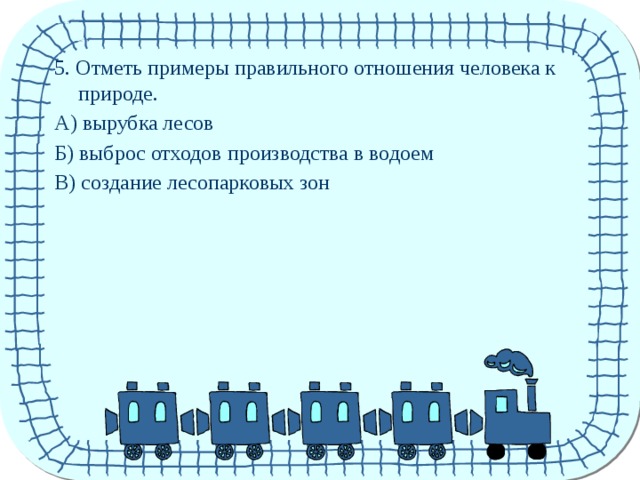 5. Отметь примеры правильного отношения человека к природе. А) вырубка лесов Б) выброс отходов производства в водоем В) создание лесопарковых зон 