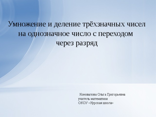 Умножение и деление трёхзначных чисел на однозначное число с переходом через разряд  Коновалова Ольга Григорьевна учитель математики ОКОУ «Курская школа»  