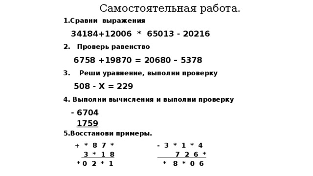 Самостоятельная работа.  1.Сравни выражения  34184+12006 * 65013 - 20216  2. Проверь равенство  6758 +19870 = 20680 – 5378  3. Реши уравнение, выполни проверку  508 - X = 229  4. Выполни вычисления и выполни проверку  - 6704  1759  5.Восстанови примеры.  + * 8 7 * - 3 * 1 * 4   3 * 1 8  7 2 6 *  * 0 2 * 1 * 8 * 0 6