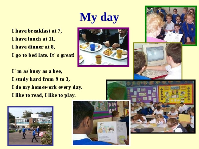 My day I have breakfast at 7, I have lunch at 11, I have dinner at 8, I go to bed late. It` s great!  I` m as busy as a bee, I study hard from 9 to 3, I do my homework every day. I like to read, I like to play.   