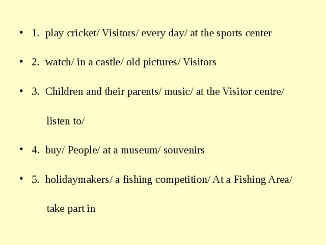 1. play cricket/ Visitors/ every day/ at the sports center 2. watch/ in a castle/ old pictures/ Visitors  3. Children and their parents/ music/ at the Visitor centre/   listen to/ 4. buy/ People/ at a museum/ souvenirs  5. holidaymakers/ a fishing competition/ At a Fishing Area/   take part in 