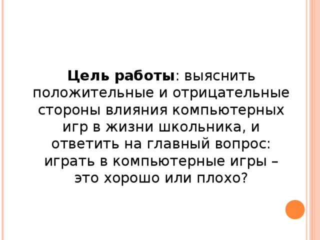 Цель работы : выяснить положительные и отрицательные стороны влияния компьютерных игр в жизни школьника, и ответить на главный вопрос: играть в компьютерные игры – это хорошо или плохо? 