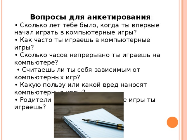 Вопросы для анкетирования : • Сколько лет тебе было, когда ты впервые начал играть в компьютерные игры? • Как часто ты играешь в компьютерные игры? • Сколько часов непрерывно ты играешь на компьютере? • Считаешь ли ты себя зависимым от компьютерных игр? • Какую пользу или какой вред наносят компьютерные игры? • Родители интересуются в какие игры ты играешь? 