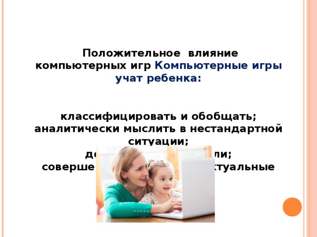    Положительное влияние компьютерных игр Компьютерные игры учат ребенка:    классифицировать и обобщать;  аналитически мыслить в нестандартной ситуации;  добиваться своей цели;  совершенствовать интеллектуальные навыки . 
