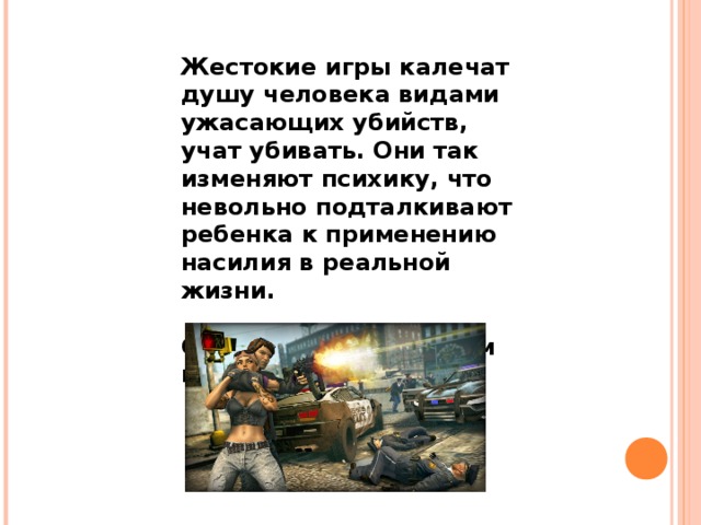 Жестокие игры калечат душу человека видами ужасающих убийств, учат убивать. Они так изменяют психику, что невольно подталкивают ребенка к применению насилия в реальной жизни.  Скажи «нет» жестоким играм ! 