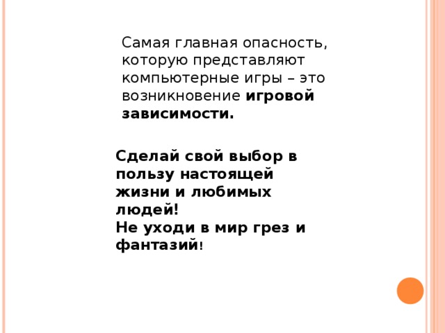 Самая главная опасность, которую представляют компьютерные игры – это возникновение игровой зависимости. Сделай свой выбор в пользу настоящей жизни и любимых людей! Не уходи в мир грез и фантазий ! 