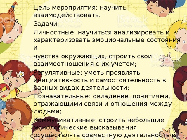 Цель мероприятия: научить взаимодействовать. Задачи: Личностные: научиться анализировать и характеризовать эмоциональные состояния и чувства окружающих, строить свои взаимоотношения с их учетом; Регулятивные: уметь проявлять инициативность и самостоятельность в разных видах деятельности; Познавательные: овладение понятиями, отражающими связи и отношения между людьми; Коммуникативные: строить небольшие монологические высказывания, осуществлять совместную деятельность в парах и рабочих группах с учётом заданий. 