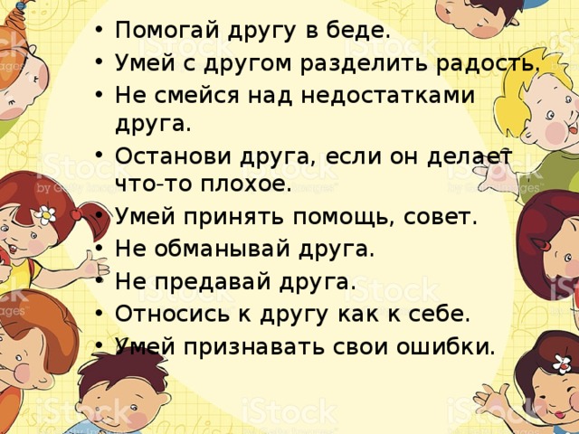 Помогай другу в беде. Умей с другом разделить радость. Не смейся над недостатками друга. Останови друга, если он делает что-то плохое. Умей принять помощь, совет. Не обманывай друга. Не предавай друга. Относись к другу как к себе. Умей признавать свои ошибки. 